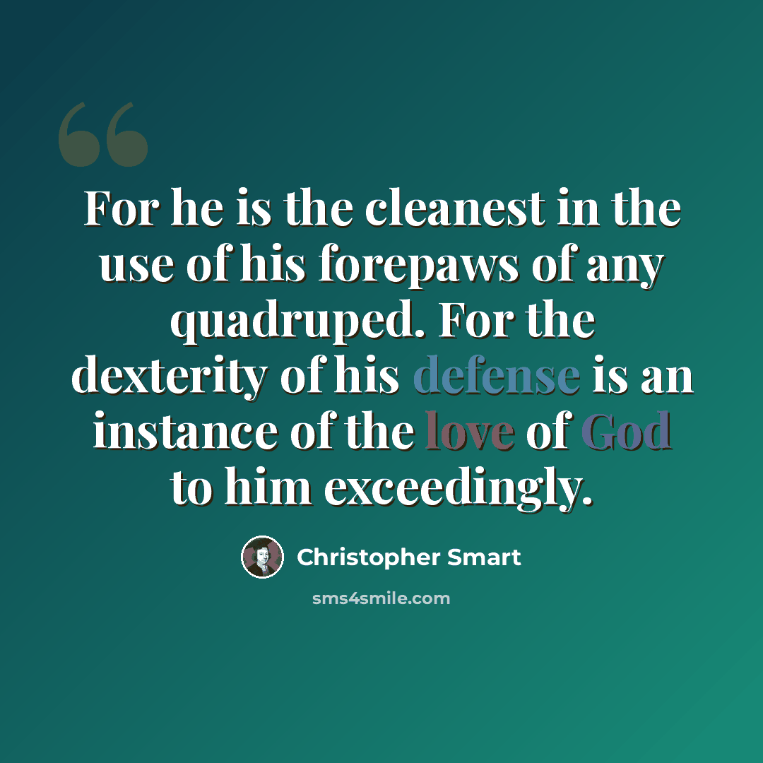 “For he is the cleanest in the use of his forepaws of any quadruped. For the dexterity of his defense is an instance of the love of God to him exceedingly.” quote by Christopher Smart