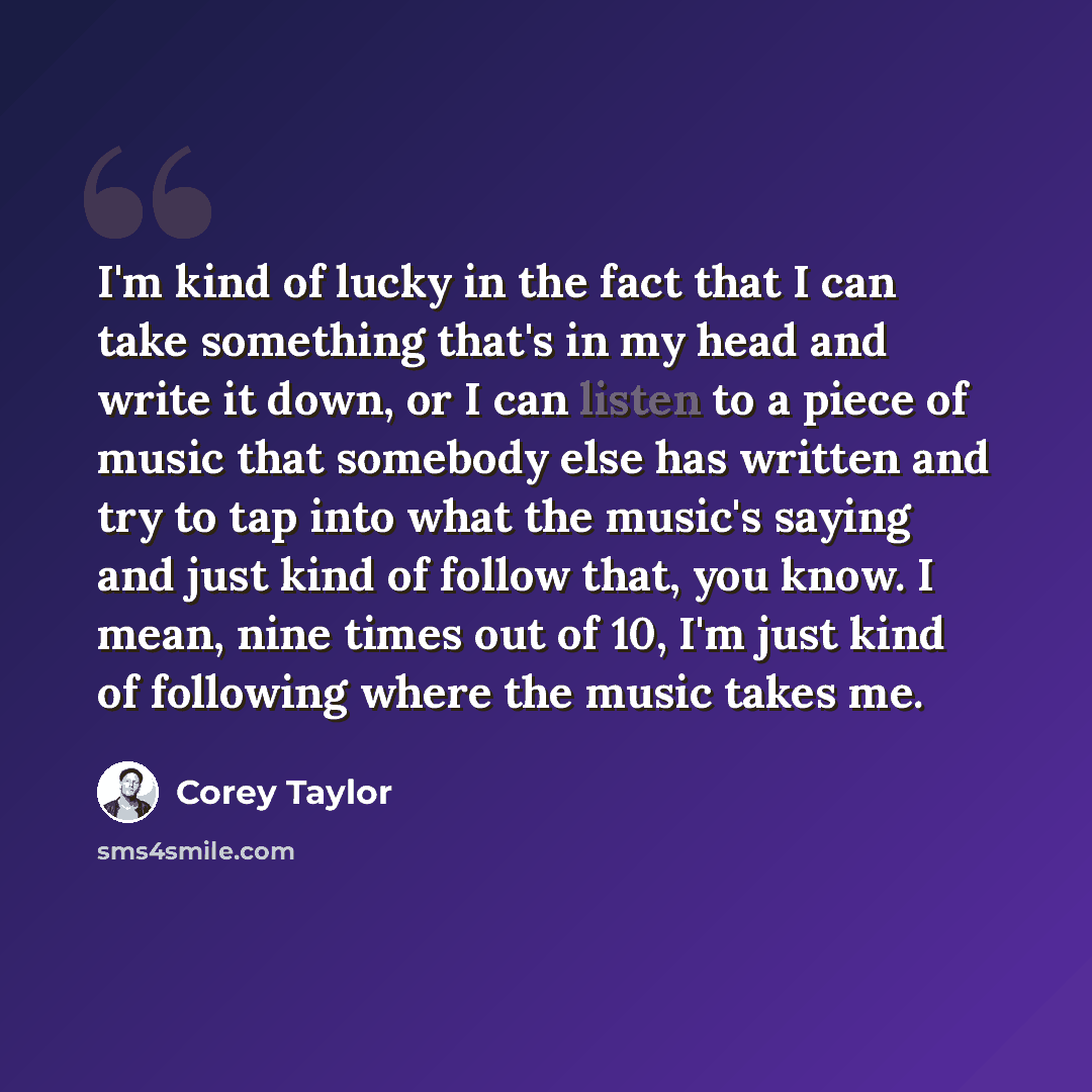 “I'm kind of lucky in the fact that I can take something that's in my head and write it down, or I can listen to a piece of music that somebody else has written and try to tap into what the music's saying and just kind of follow that, you know. I mean, nine times out of 10, I'm just kind of…” quote by Corey Taylor