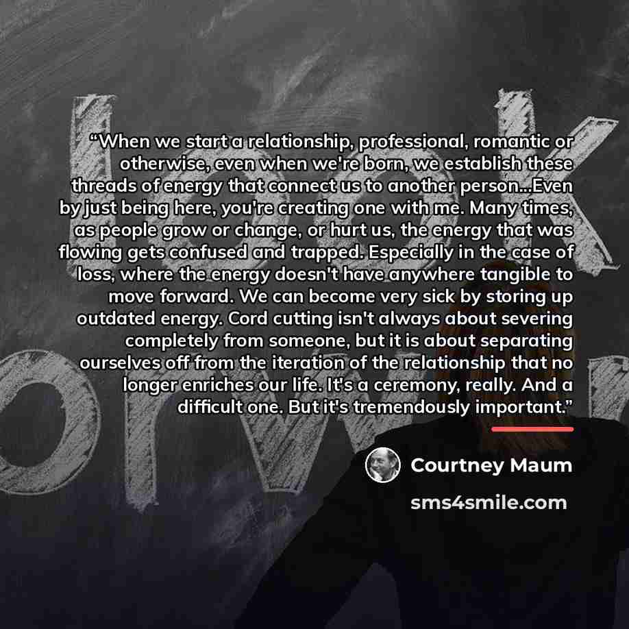 “When we start a relationship, professional, romantic or otherwise, even when we're born, we establish these threads of energy that connect us to another person...Even by just being here, you're creating one with me. Many times, as people grow or change, or hurt us, the energy that was flowing gets…” quote by Courtney Maum