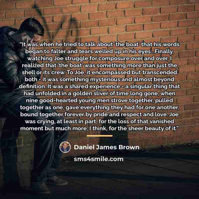 “It was when he tried to talk about 'the boat' that his words began to falter and tears welled up in his eyes...Finally, watching Joe struggle for composure over and over, I realized that 'the boat' was something more than just the shell or its crew. To Joe, it encompassed but transcended both - it…” quote by Daniel James Brown