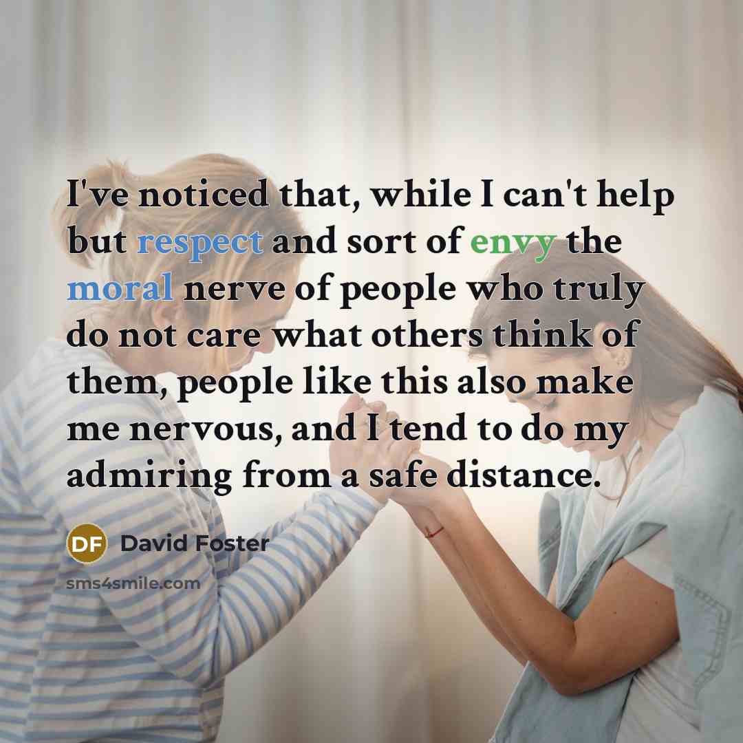 “I've noticed that, while I can't help but respect and sort of envy the moral nerve of people who truly do not care what others think of them, people like this also make me nervous, and I tend to do my admiring from a safe distance.” quote by David Foster