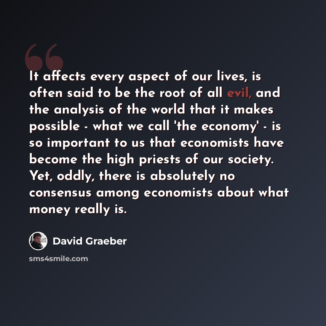 “It affects every aspect of our lives, is often said to be the root of all evil, and the analysis of the world that it makes possible - what we call 'the economy' - is so important to us that economists have become the high priests of our society. Yet, oddly, there is absolutely no consensus among…” quote by David Graeber
