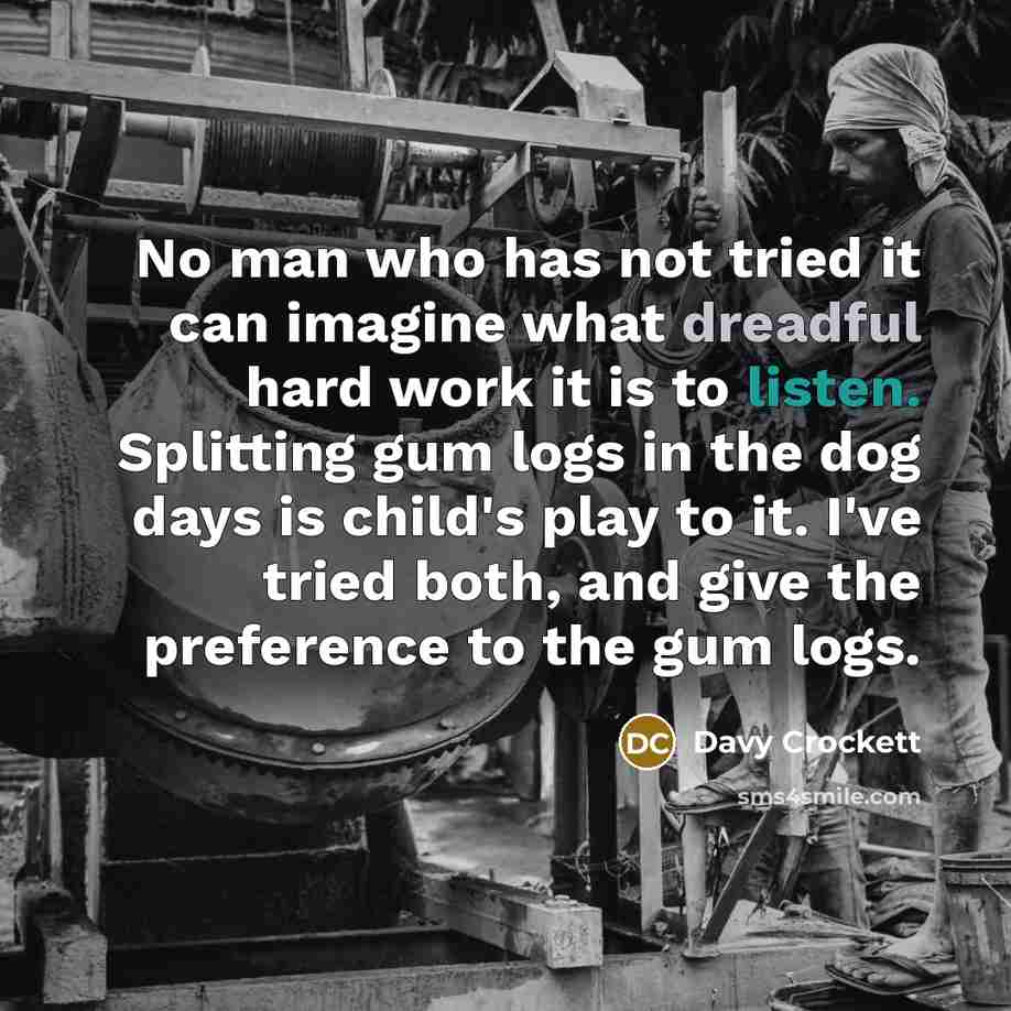 “No man who has not tried it can imagine what dreadful hard work it is to listen. Splitting gum logs in the dog days is child's play to it. I've tried both, and give the preference to the gum logs.” quote by Davy Crockett