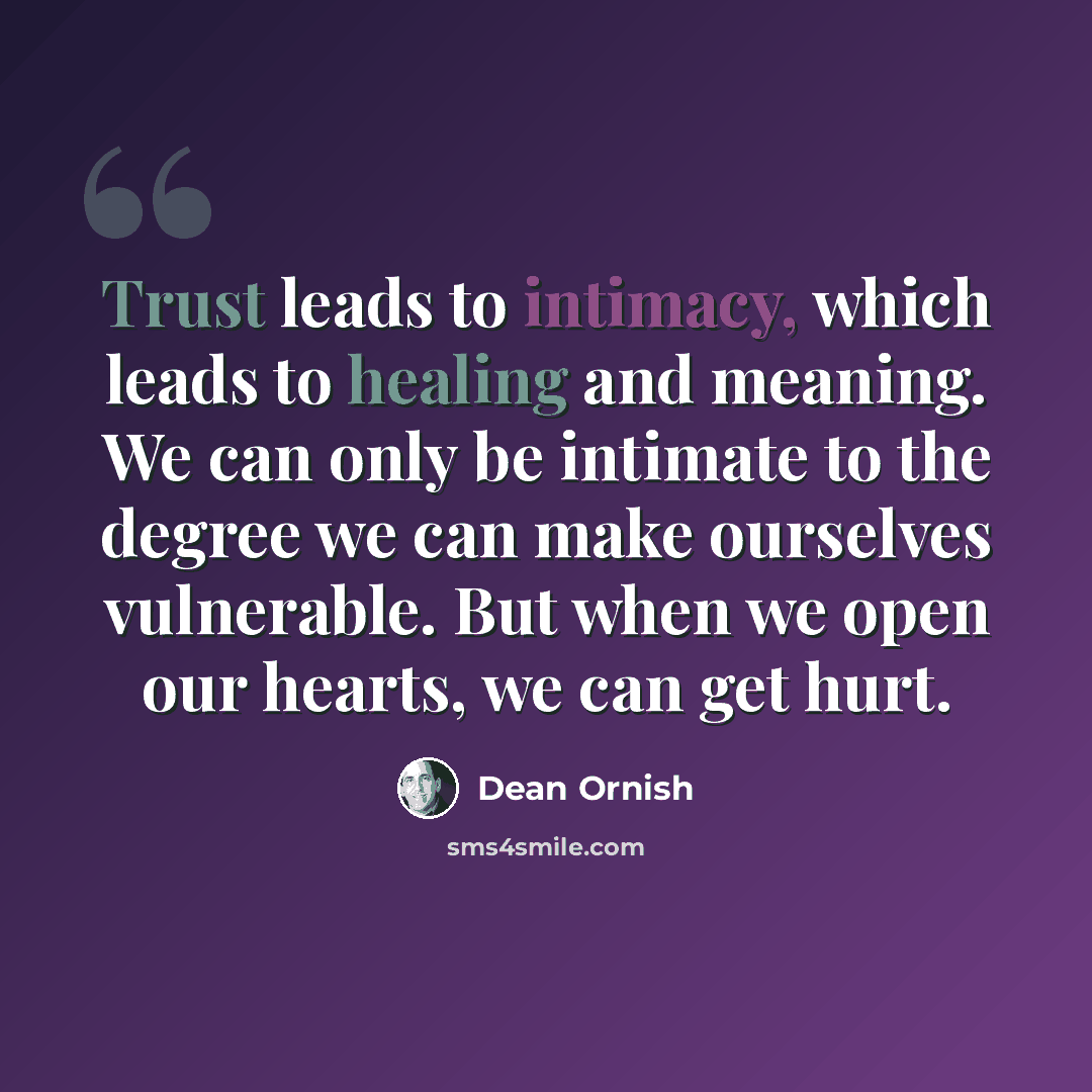 “Trust leads to intimacy, which leads to healing and meaning. We can only be intimate to the degree we can make ourselves vulnerable. But when we open our hearts, we can get hurt.” quote by Dean Ornish