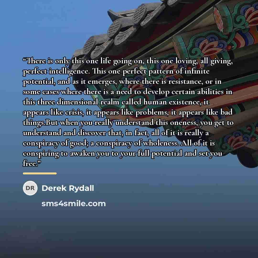 “There is only this one life going on, this one loving, all giving, perfect intelligence. This one perfect pattern of infinite potential, and as it emerges, where there is resistance, or in some cases where there is a need to develop certain abilities in this three dimensional realm called human…” quote by Derek Rydall