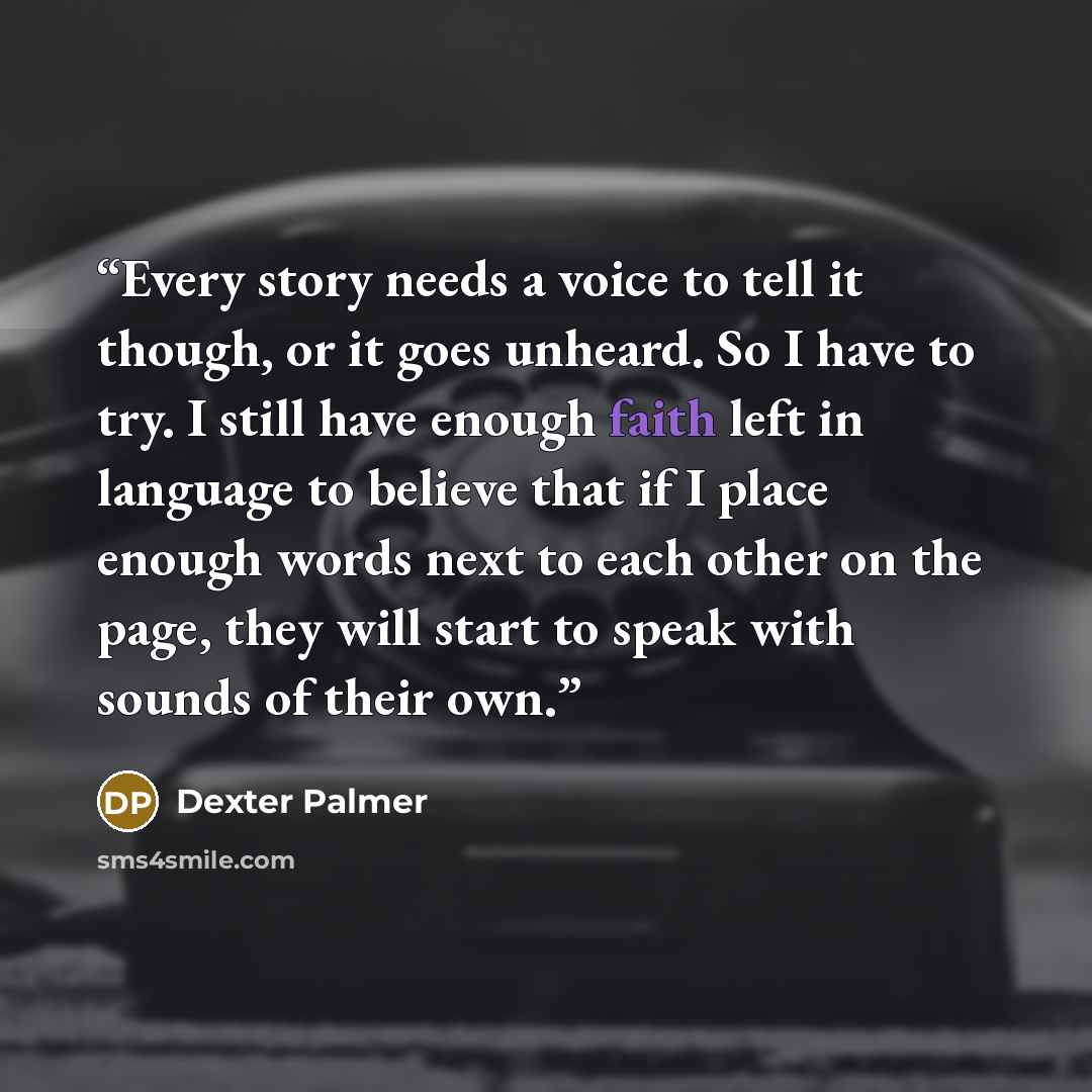 “Every story needs a voice to tell it though, or it goes unheard. So I have to try. I still have enough faith left in language to believe that if I place enough words next to each other on the page, they will start to speak with sounds of their own.” quote by Dexter Palmer