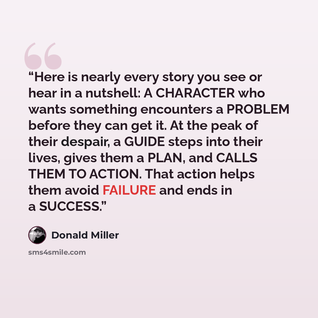 “Here is nearly every story you see or hear in a nutshell: A CHARACTER who wants something encounters a PROBLEM before they can get it. At the peak of their despair, a GUIDE steps into their lives, gives them a PLAN, and CALLS THEM TO ACTION. That action helps them avoid FAILURE and ends in a…” quote by Donald Miller