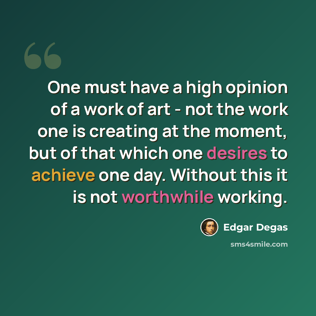 “One must have a high opinion of a work of art - not the work one is creating at the moment, but of that which one desires to achieve one day. Without this it is not worthwhile working.” quote by Edgar Degas