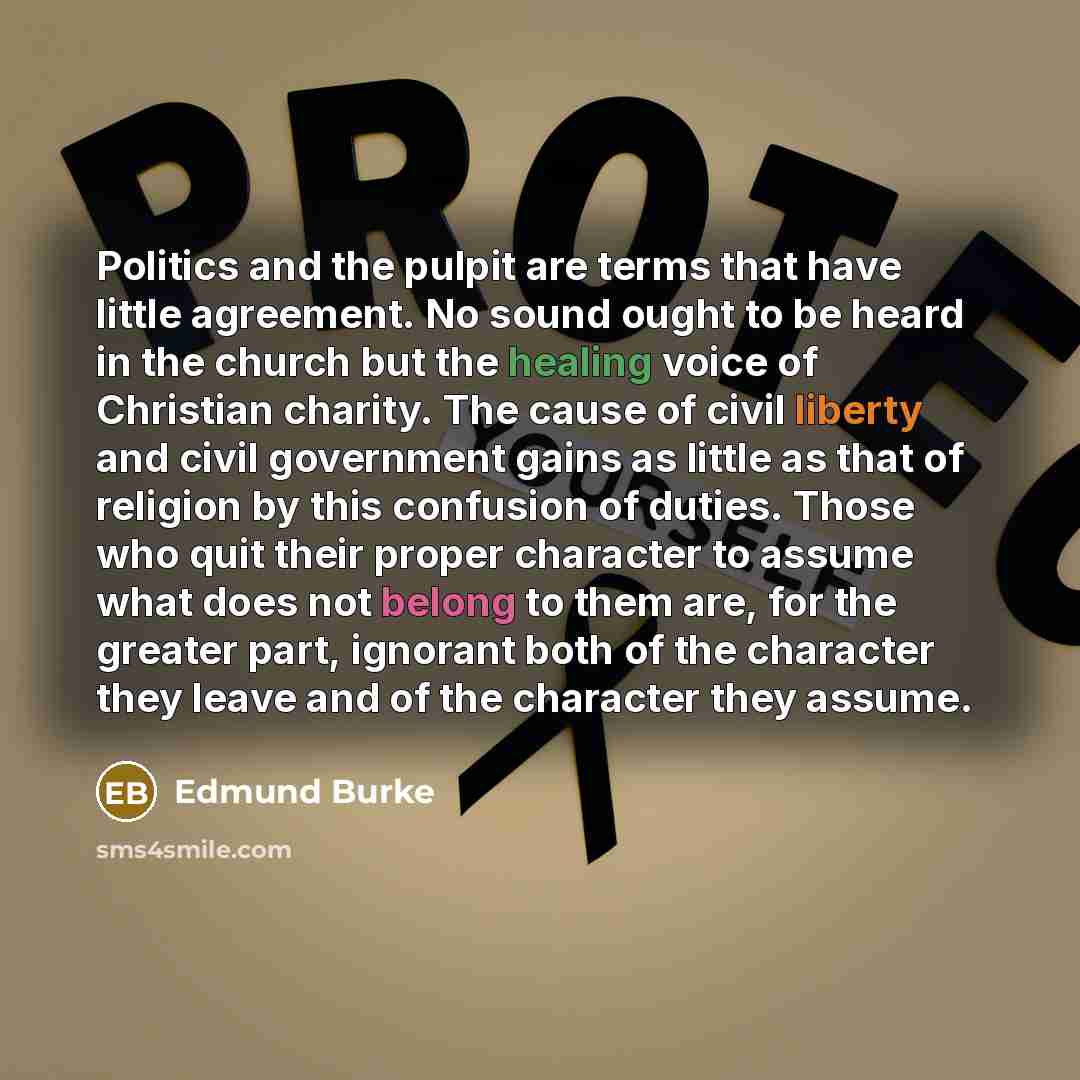 “Politics and the pulpit are terms that have little agreement. No sound ought to be heard in the church but the healing voice of Christian charity. The cause of civil liberty and civil government gains as little as that of religion by this confusion of duties. Those who quit their proper character…” quote by Edmund Burke