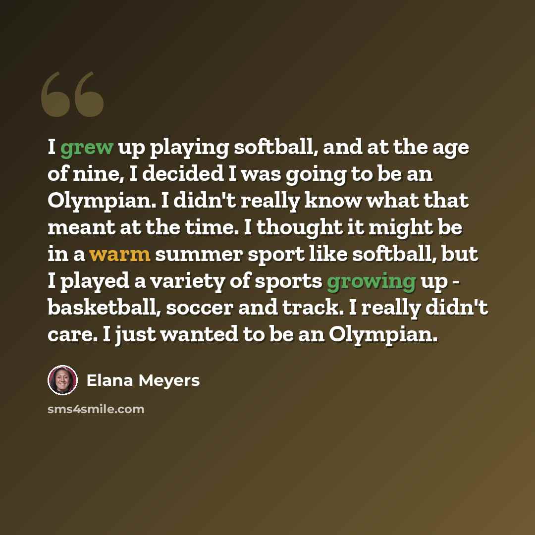 “I grew up playing softball, and at the age of nine, I decided I was going to be an Olympian. I didn't really know what that meant at the time. I thought it might be in a warm summer sport like softball, but I played a variety of sports growing up - basketball, soccer and track. I really didn't…” quote by Elana Meyers