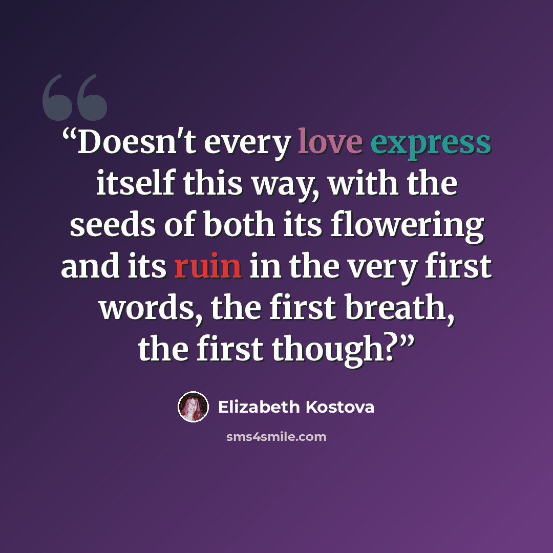 “Doesn't every love express itself this way, with the seeds of both its flowering and its ruin in the very first words, the first breath, the first though?” quote by Elizabeth Kostova