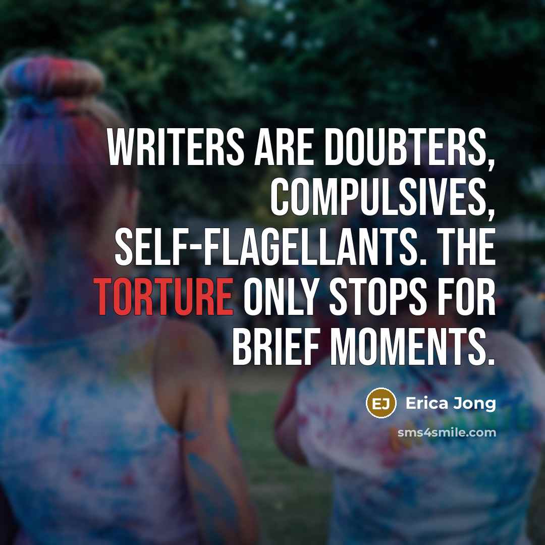“Writers are doubters, compulsives, self-flagellants. The torture only stops for brief moments.” quote by Erica Jong