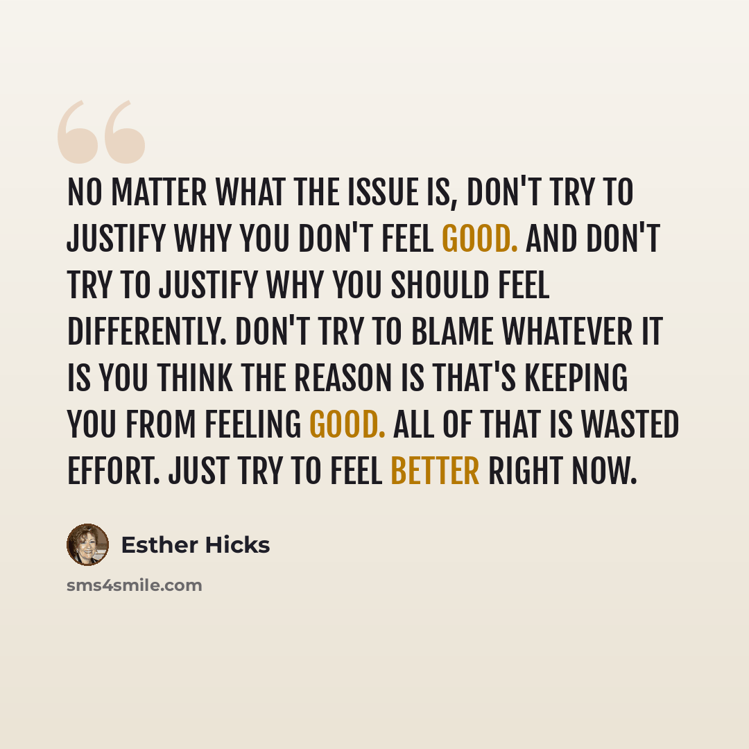 “No matter what the issue is, don't try to justify why you don't feel good. And don't try to justify why you should feel differently. Don't try to blame whatever it is you think the reason is that's keeping you from feeling good. All of that is wasted effort. Just try to feel better right now.” quote by Esther Hicks