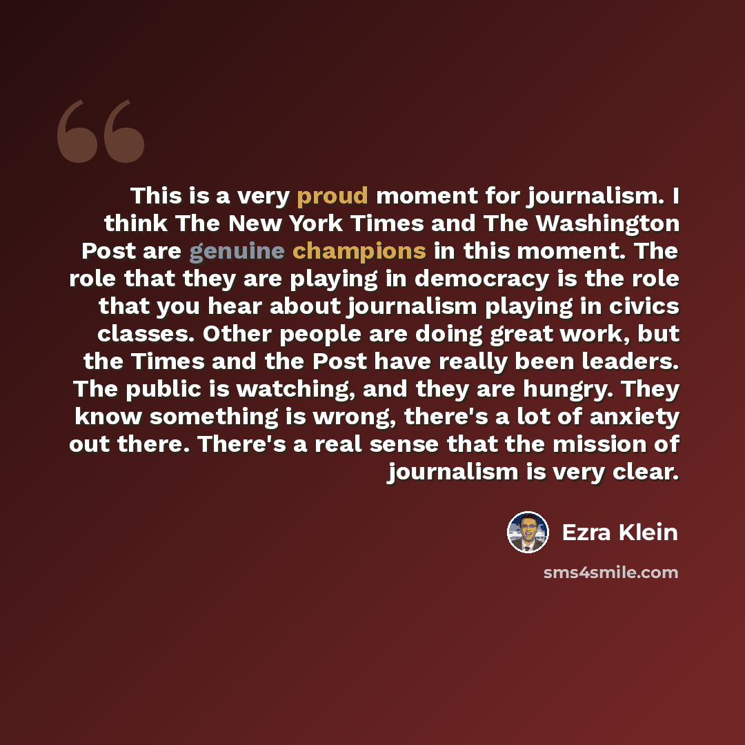 “This is a very proud moment for journalism. I think The New York Times and The Washington Post are genuine champions in this moment. The role that they are playing in democracy is the role that you hear about journalism playing in civics classes. Other people are doing great work, but the Times…” quote by Ezra Klein