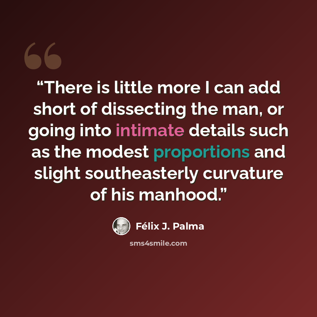 “There is little more I can add short of dissecting the man, or going into intimate details such as the modest proportions and slight southeasterly curvature of his manhood.” quote by Félix J. Palma