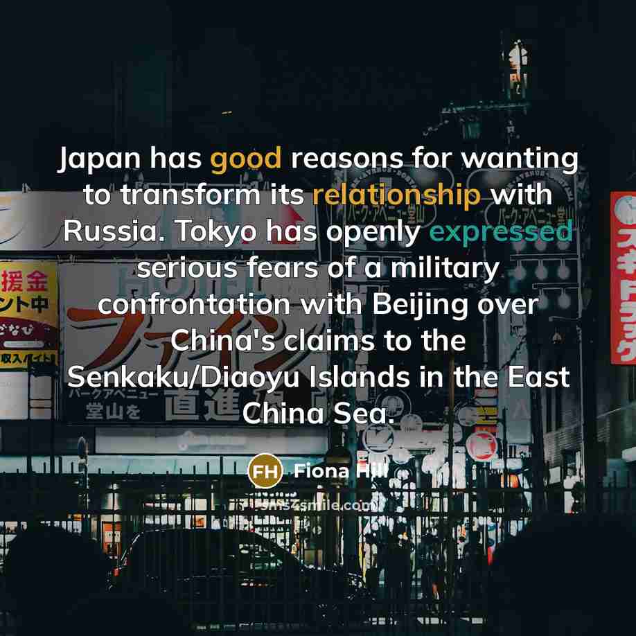 “Japan has good reasons for wanting to transform its relationship with Russia. Tokyo has openly expressed serious fears of a military confrontation with Beijing over China's claims to the Senkaku/Diaoyu Islands in the East China Sea.” quote by Fiona Hill