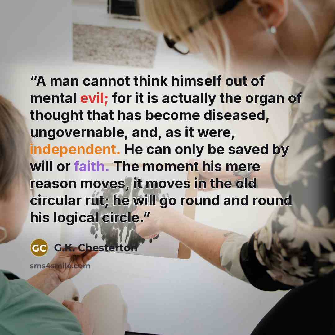 “A man cannot think himself out of mental evil; for it is actually the organ of thought that has become diseased, ungovernable, and, as it were, independent. He can only be saved by will or faith. The moment his mere reason moves, it moves in the old circular rut; he will go round and round his…” quote by G.K. Chesterton