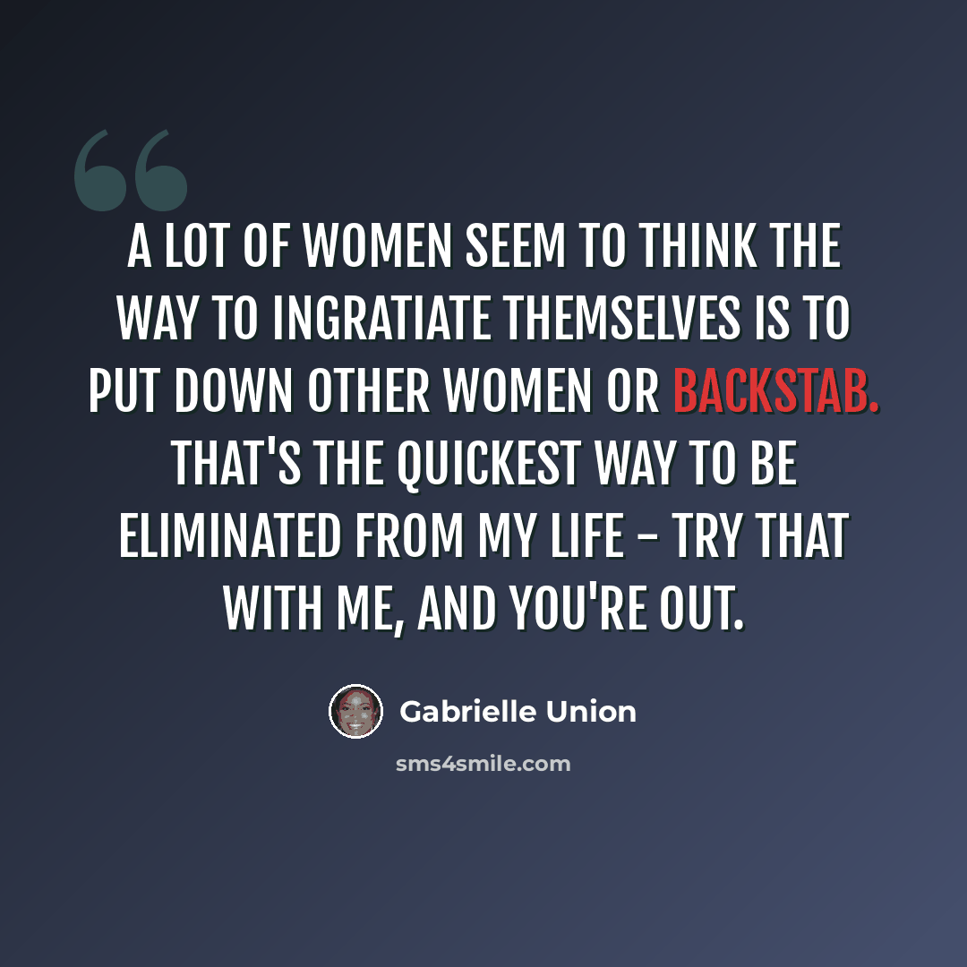 “A lot of women seem to think the way to ingratiate themselves is to put down other women or backstab. That's the quickest way to be eliminated from my life - try that with me, and you're out.” quote by Gabrielle Union