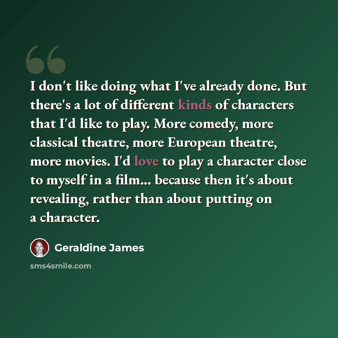 “I don't like doing what I've already done. But there's a lot of different kinds of characters that I'd like to play. More comedy, more classical theatre, more European theatre, more movies. I'd love to play a character close to myself in a film... because then it's about revealing, rather than…” quote by Geraldine James