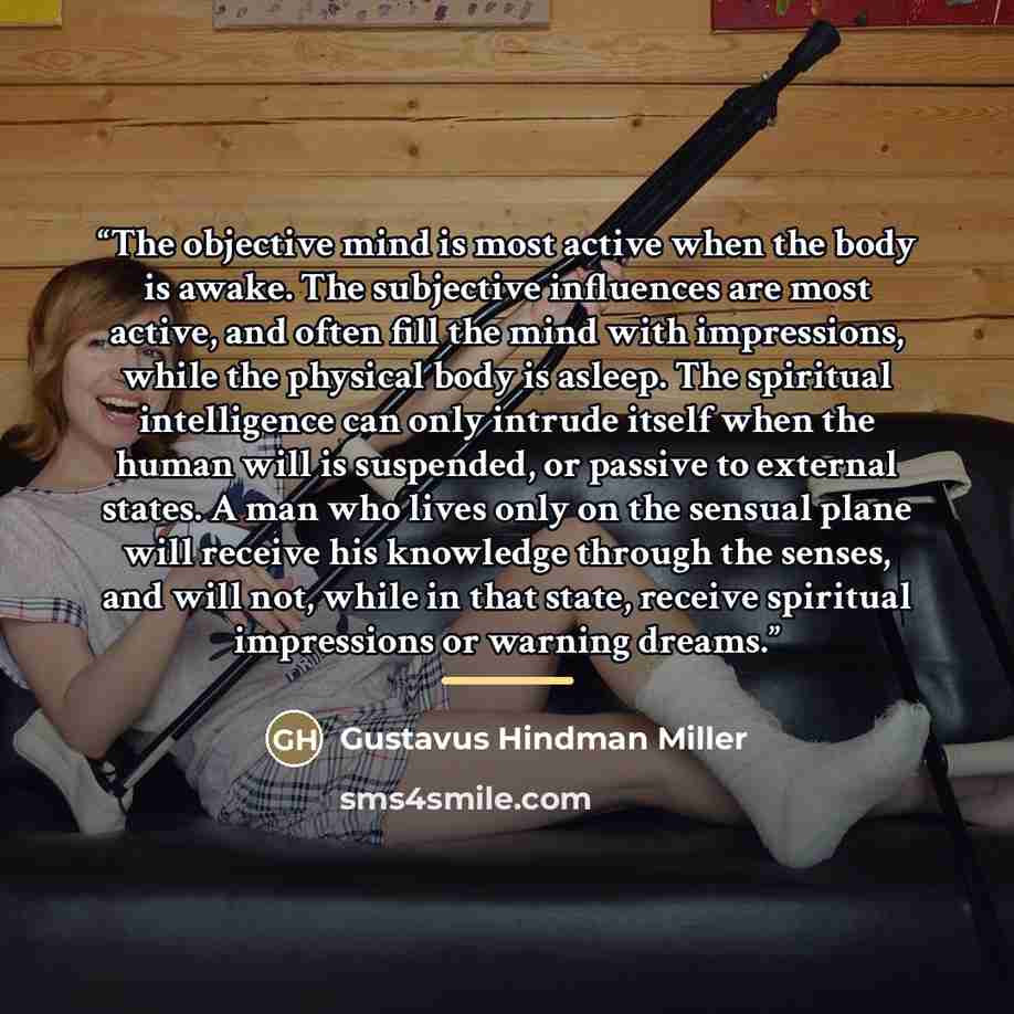 “The objective mind is most active when the body is awake. The subjective influences are most active, and often fill the mind with impressions, while the physical body is asleep. The spiritual intelligence can only intrude itself when the human will is suspended, or passive to external states. A…” quote by Gustavus Hindman Miller