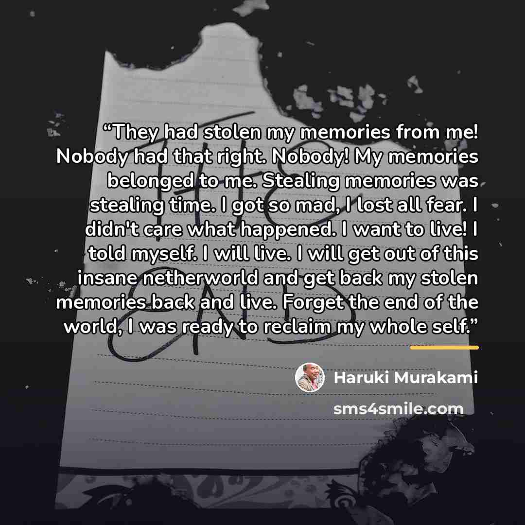 “They had stolen my memories from me! Nobody had that right. Nobody! My memories belonged to me. Stealing memories was stealing time. I got so mad, I lost all fear. I didn't care what happened. I want to live! I told myself. I will live. I will get out of this insane netherworld and get back my…” quote by Haruki Murakami