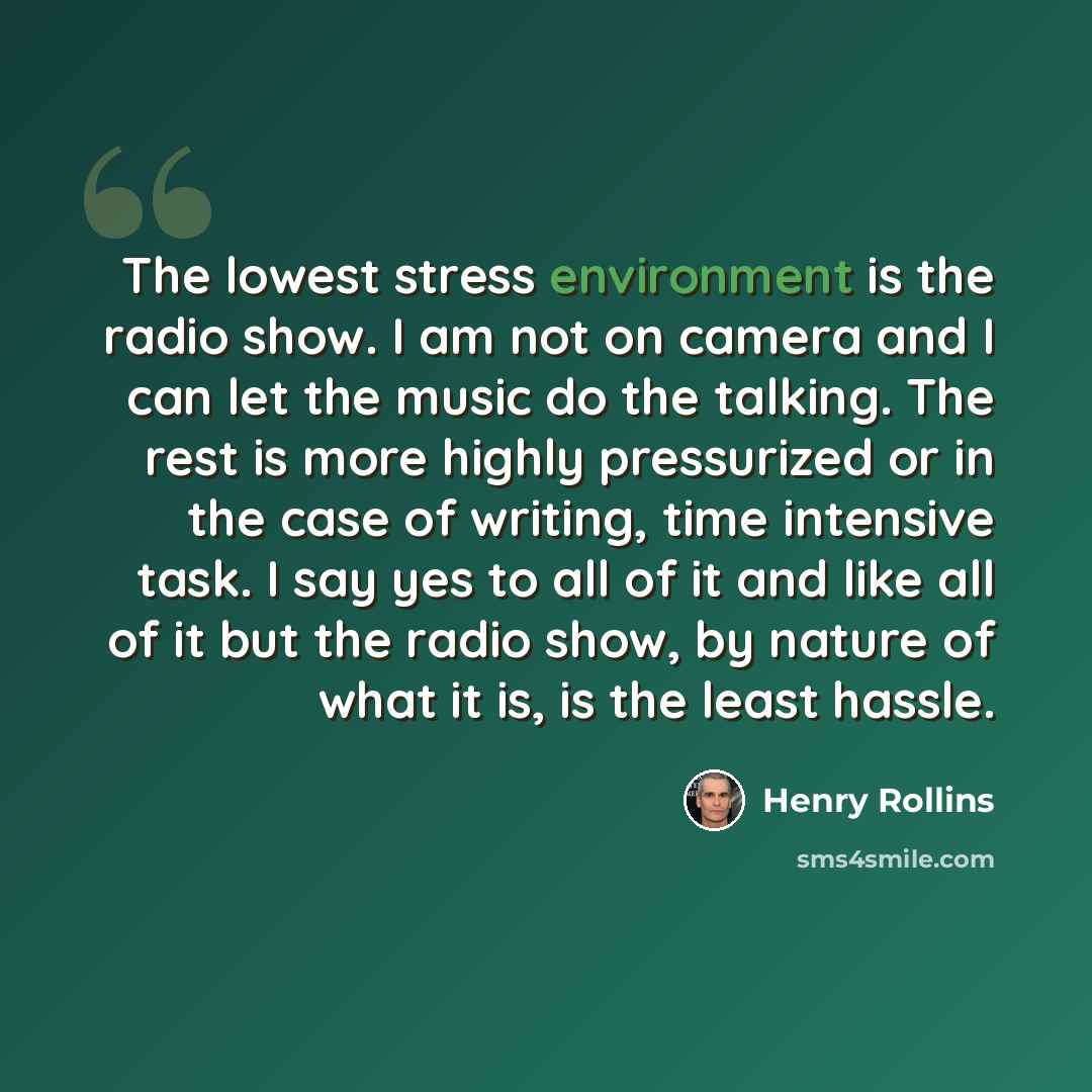 “The lowest stress environment is the radio show. I am not on camera and I can let the music do the talking. The rest is more highly pressurized or in the case of writing, time intensive task. I say yes to all of it and like all of it but the radio show, by nature of what it is, is the least hassle.” quote by Henry Rollins