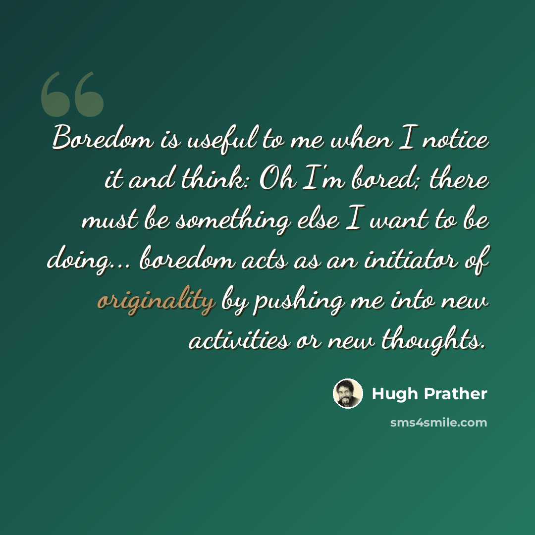 “Boredom is useful to me when I notice it and think: Oh I'm bored; there must be something else I want to be doing... boredom acts as an initiator of originality by pushing me into new activities or new thoughts.” quote by Hugh Prather