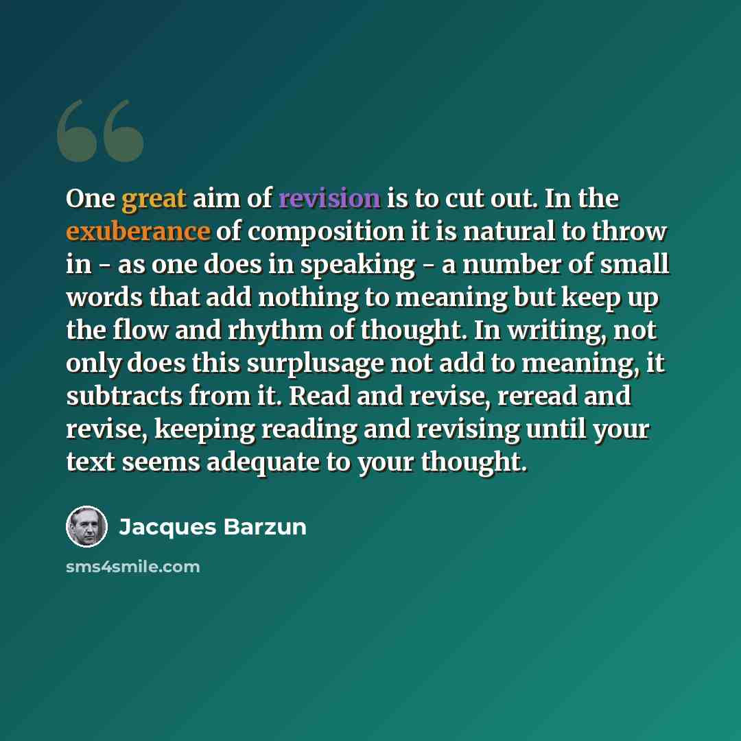“One great aim of revision is to cut out. In the exuberance of composition it is natural to throw in - as one does in speaking - a number of small words that add nothing to meaning but keep up the flow and rhythm of thought. In writing, not only does this surplusage not add to meaning, it subtracts…” quote by Jacques Barzun