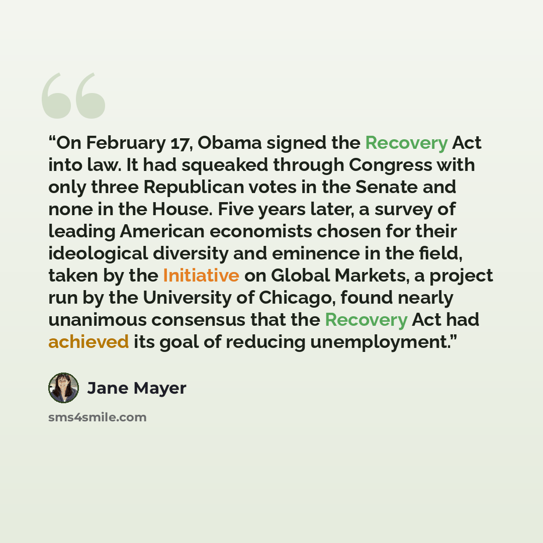 “On February 17, Obama signed the Recovery Act into law. It had squeaked through Congress with only three Republican votes in the Senate and none in the House. Five years later, a survey of leading American economists chosen for their ideological diversity and eminence in the field, taken by the…” quote by Jane Mayer