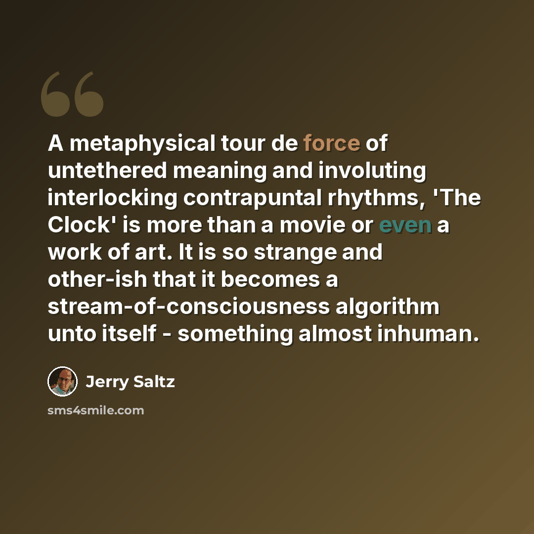 “A metaphysical tour de force of untethered meaning and involuting interlocking contrapuntal rhythms, 'The Clock' is more than a movie or even a work of art. It is so strange and other-ish that it becomes a stream-of-consciousness algorithm unto itself - something almost inhuman.” quote by Jerry Saltz