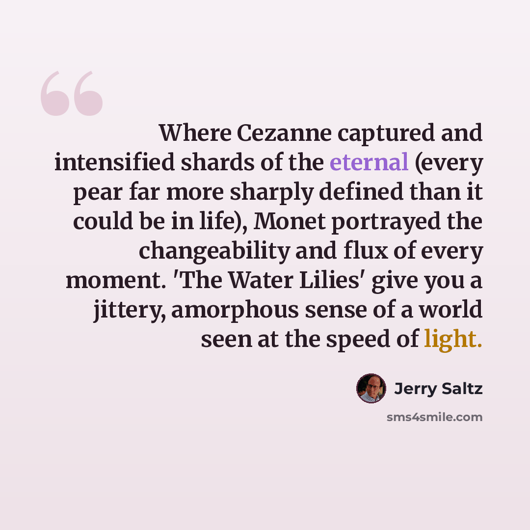 “Where Cezanne captured and intensified shards of the eternal (every pear far more sharply defined than it could be in life), Monet portrayed the changeability and flux of every moment. 'The Water Lilies' give you a jittery, amorphous sense of a world seen at the speed of light.” quote by Jerry Saltz