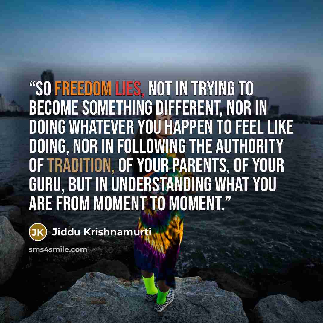 “So freedom lies, not in trying to become something different, nor in doing whatever you happen to feel like doing, nor in following the authority of tradition, of your parents, of your guru, but in understanding what you are from moment to moment.” quote by Jiddu Krishnamurti