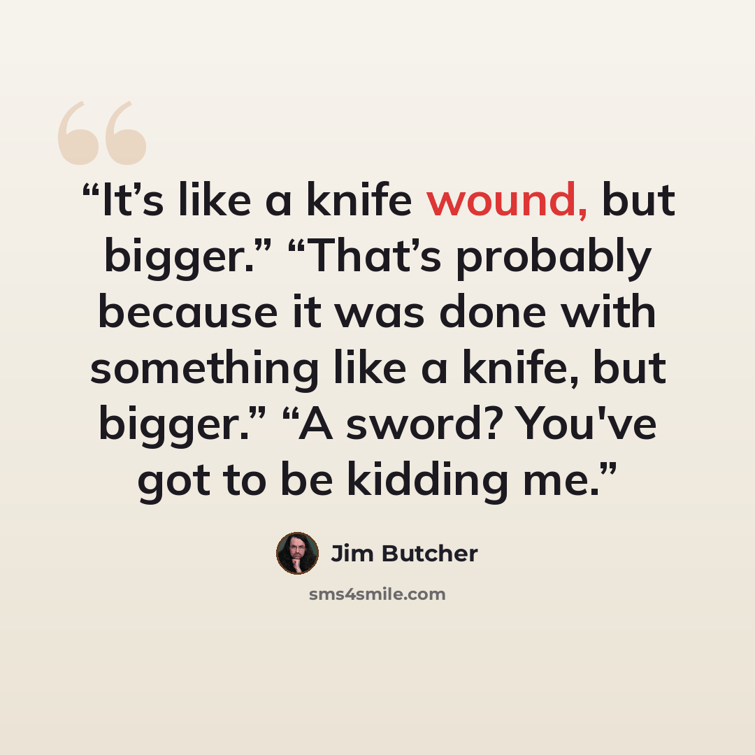 “It’s like a knife wound, but bigger.” “That’s probably because it was done with something like a knife, but bigger.” “A sword? You've got to be kidding me.” quote by Jim Butcher