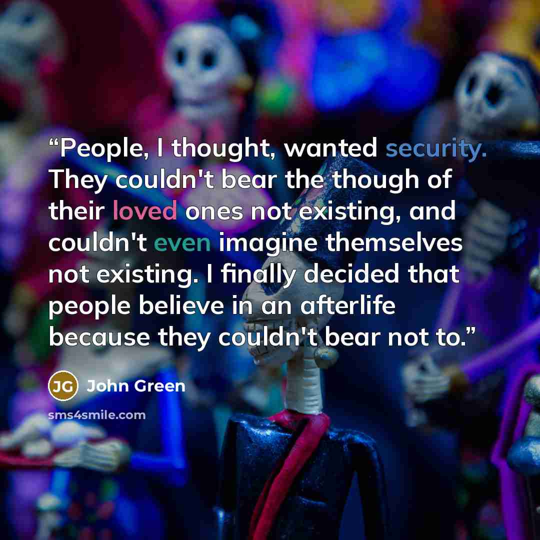 “People, I thought, wanted security. They couldn't bear the though of their loved ones not existing, and couldn't even imagine themselves not existing. I finally decided that people believe in an afterlife because they couldn't bear not to.” quote by John Green
