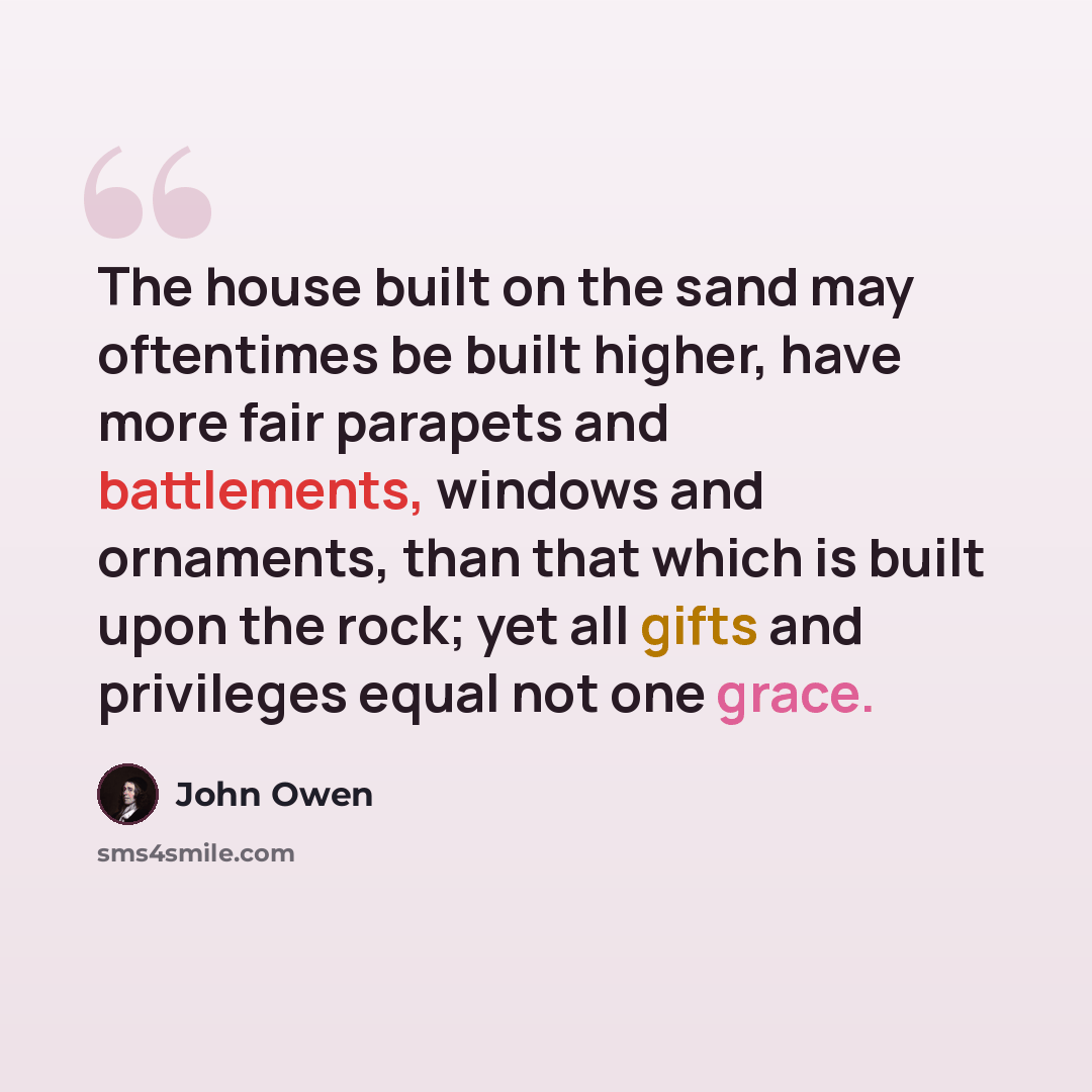 “The house built on the sand may oftentimes be built higher, have more fair parapets and battlements, windows and ornaments, than that which is built upon the rock; yet all gifts and privileges equal not one grace.” quote by John Owen