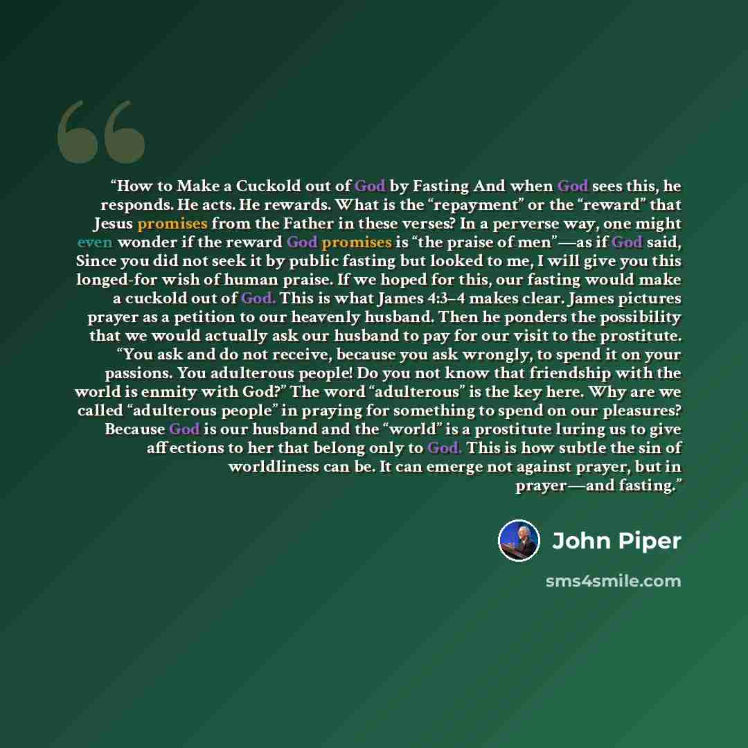 “How to Make a Cuckold out of God by Fasting And when God sees this, he responds. He acts. He rewards. What is the “repayment” or the “reward” that Jesus promises from the Father in these verses? In a perverse way, one might even wonder if the reward God promises is “the praise of men”—as if God…” quote by John Piper