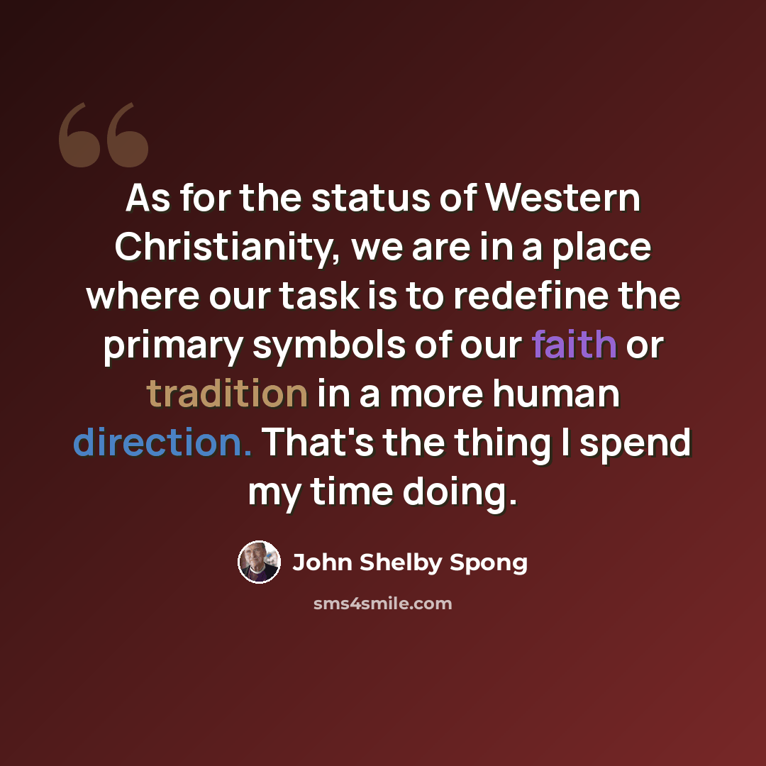 “As for the status of Western Christianity, we are in a place where our task is to redefine the primary symbols of our faith or tradition in a more human direction. That's the thing I spend my time doing.” quote by John Shelby Spong