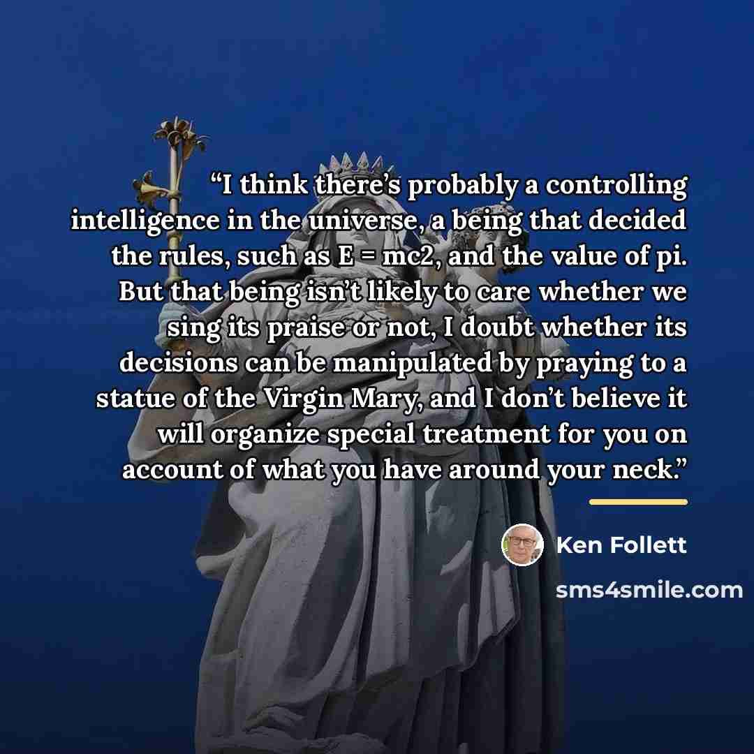 “I think there’s probably a controlling intelligence in the universe, a being that decided the rules, such as E = mc2, and the value of pi. But that being isn’t likely to care whether we sing its praise or not, I doubt whether its decisions can be manipulated by praying to a statue of the Virgin…” quote by Ken Follett
