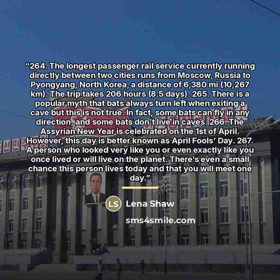 “264. The longest passenger rail service currently running directly between two cities runs from Moscow, Russia to Pyongyang, North Korea, a distance of 6,380 mi (10,267 km). The trip takes 206 hours (8.5 days). 265. There is a popular myth that bats always turn left when exiting a cave but this is…” quote by Lena Shaw