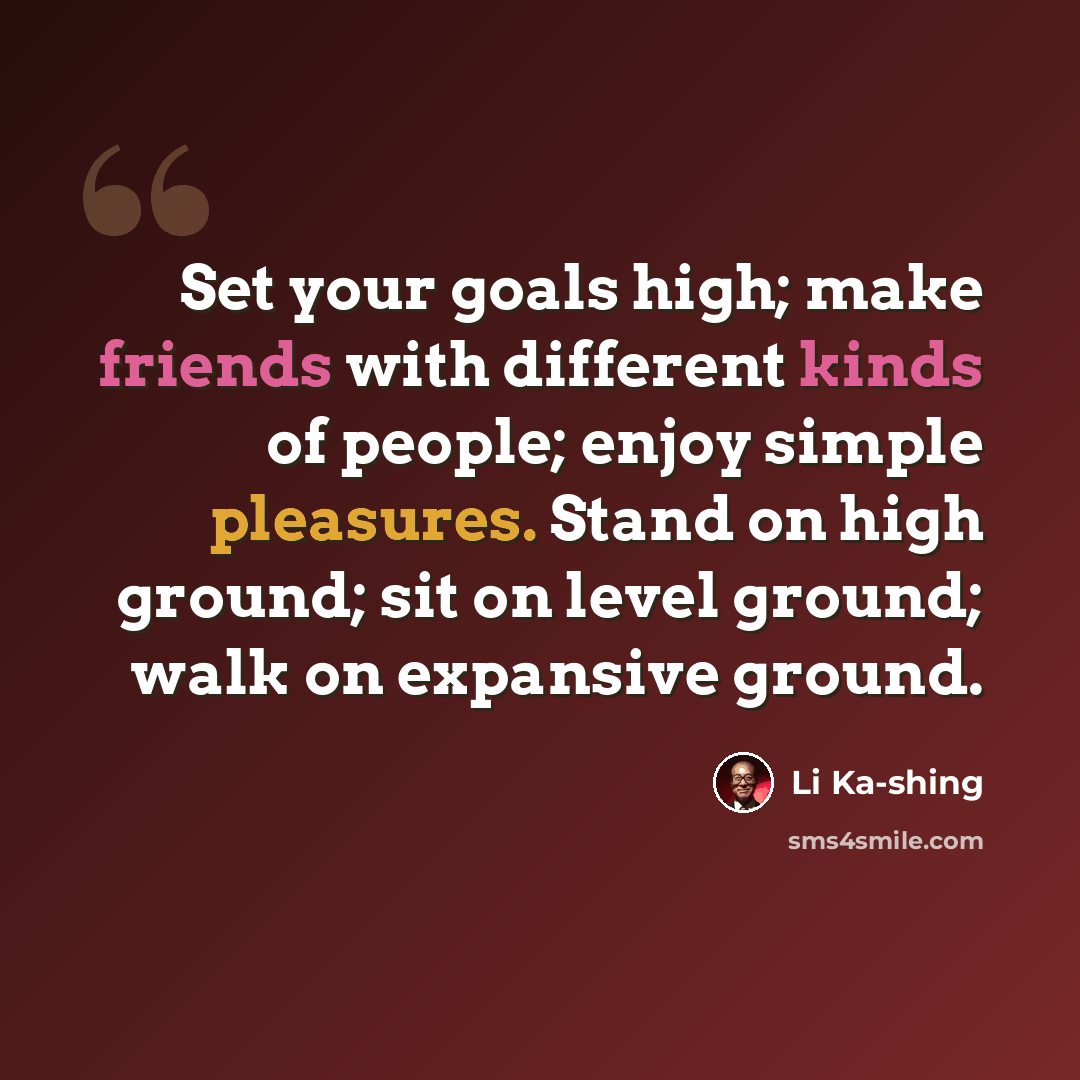 “Set your goals high; make friends with different kinds of people; enjoy simple pleasures. Stand on high ground; sit on level ground; walk on expansive ground.” quote by Li Ka-shing