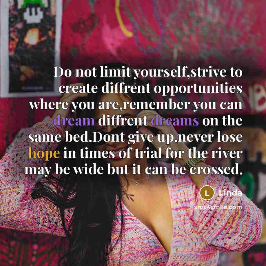 “Do not limit yourself,strive to create diffrent opportunities where you are,remember you can dream diffrent dreams on the same bed.Dont give up,never lose hope in times of trial for the river may be wide but it can be crossed.” quote by Linda