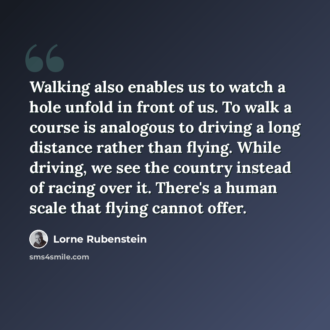 “Walking also enables us to watch a hole unfold in front of us. To walk a course is analogous to driving a long distance rather than flying. While driving, we see the country instead of racing over it. There's a human scale that flying cannot offer.” quote by Lorne Rubenstein