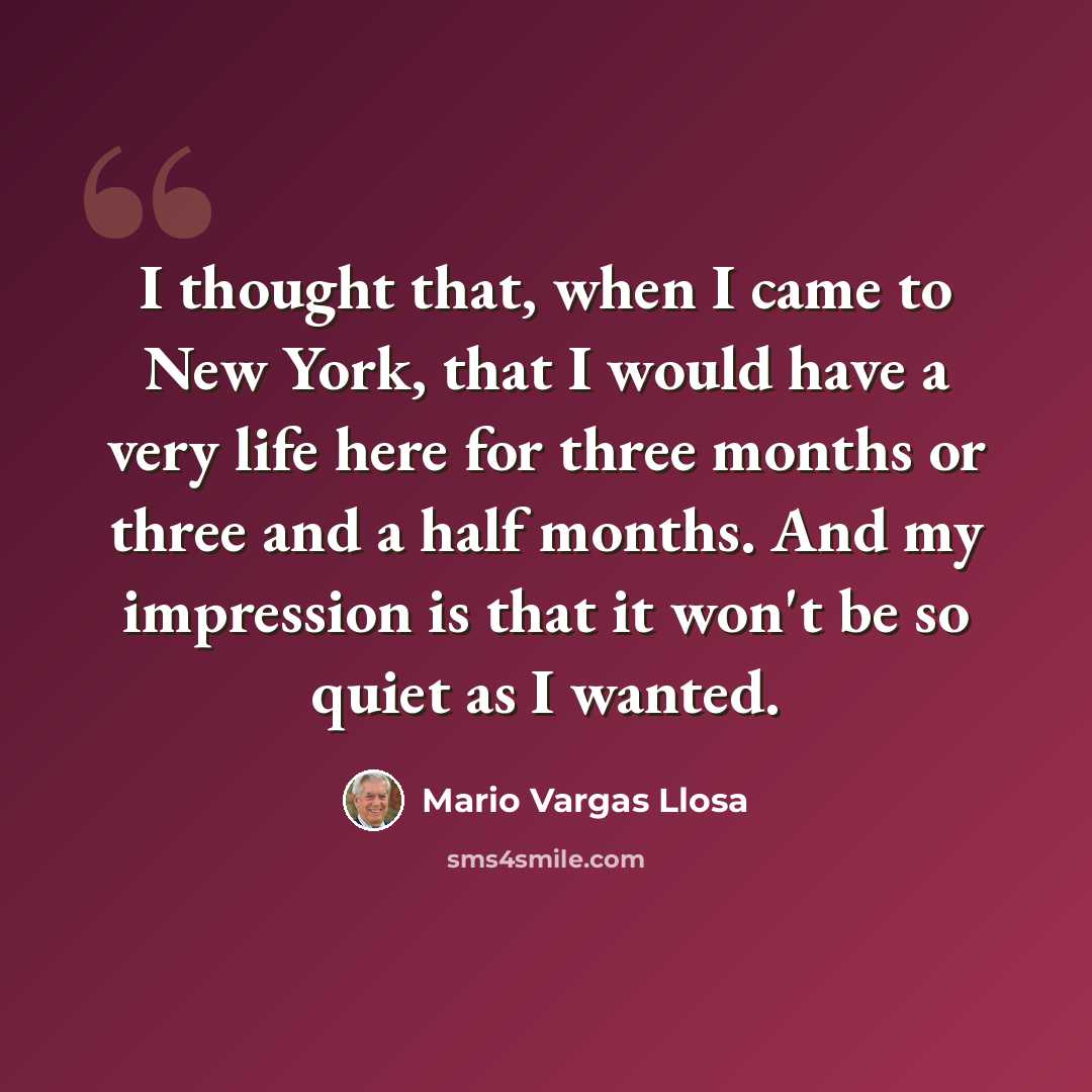 “I thought that, when I came to New York, that I would have a very life here for three months or three and a half months. And my impression is that it won't be so quiet as I wanted.” quote by Mario Vargas Llosa