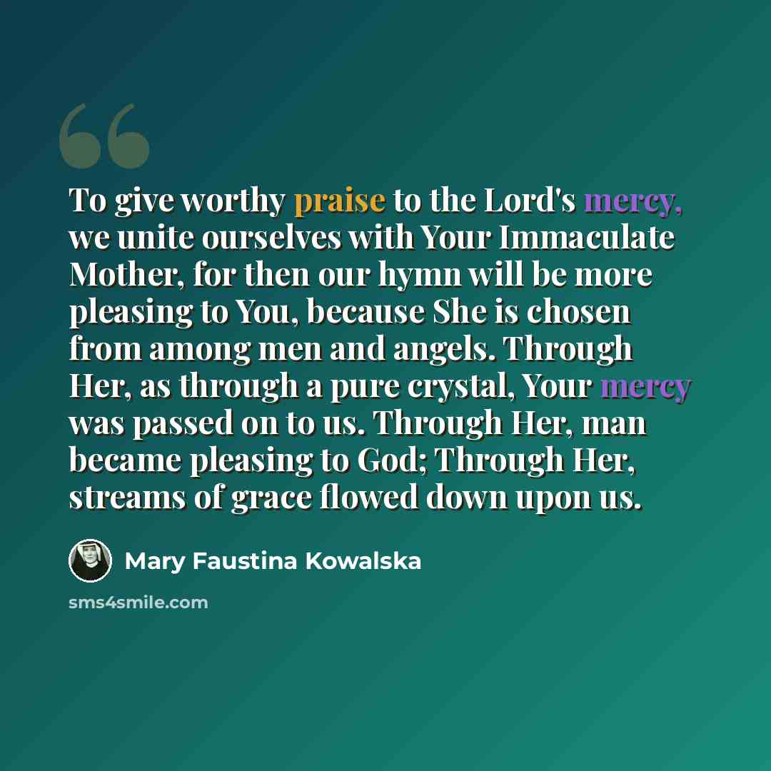 “To give worthy praise to the Lord's mercy, we unite ourselves with Your Immaculate Mother, for then our hymn will be more pleasing to You, because She is chosen from among men and angels. Through Her, as through a pure crystal, Your mercy was passed on to us. Through Her, man became pleasing to…” quote by Mary Faustina Kowalska