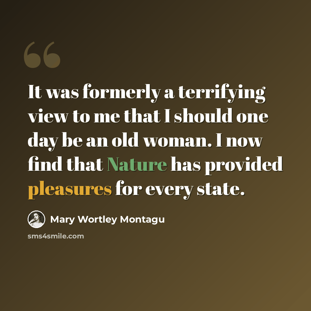 “It was formerly a terrifying view to me that I should one day be an old woman. I now find that Nature has provided pleasures for every state.” quote by Mary Wortley Montagu