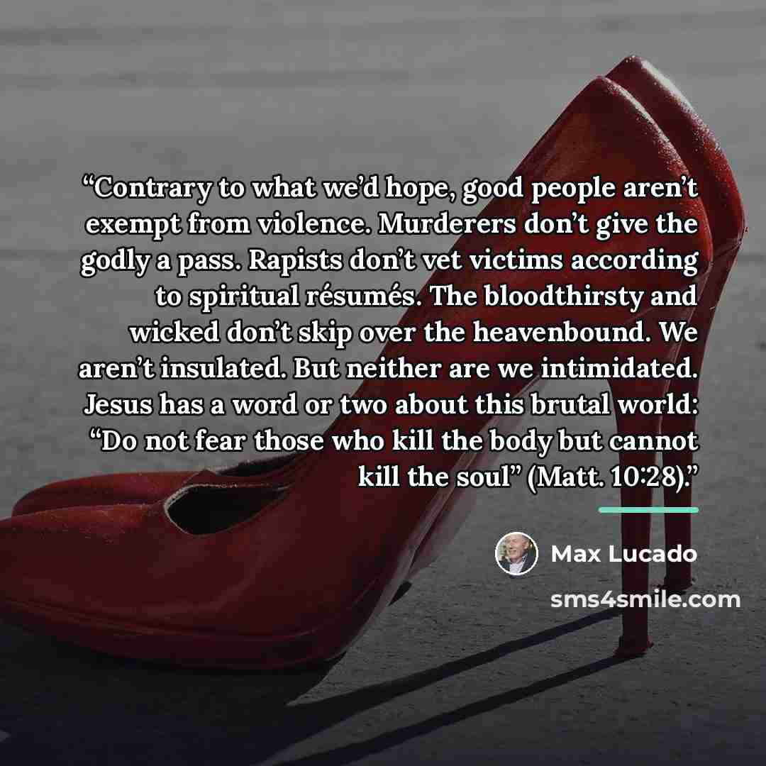 “Contrary to what we’d hope, good people aren’t exempt from violence. Murderers don’t give the godly a pass. Rapists don’t vet victims according to spiritual résumés. The bloodthirsty and wicked don’t skip over the heavenbound. We aren’t insulated. But neither are we intimidated. Jesus has a word…” quote by Max Lucado