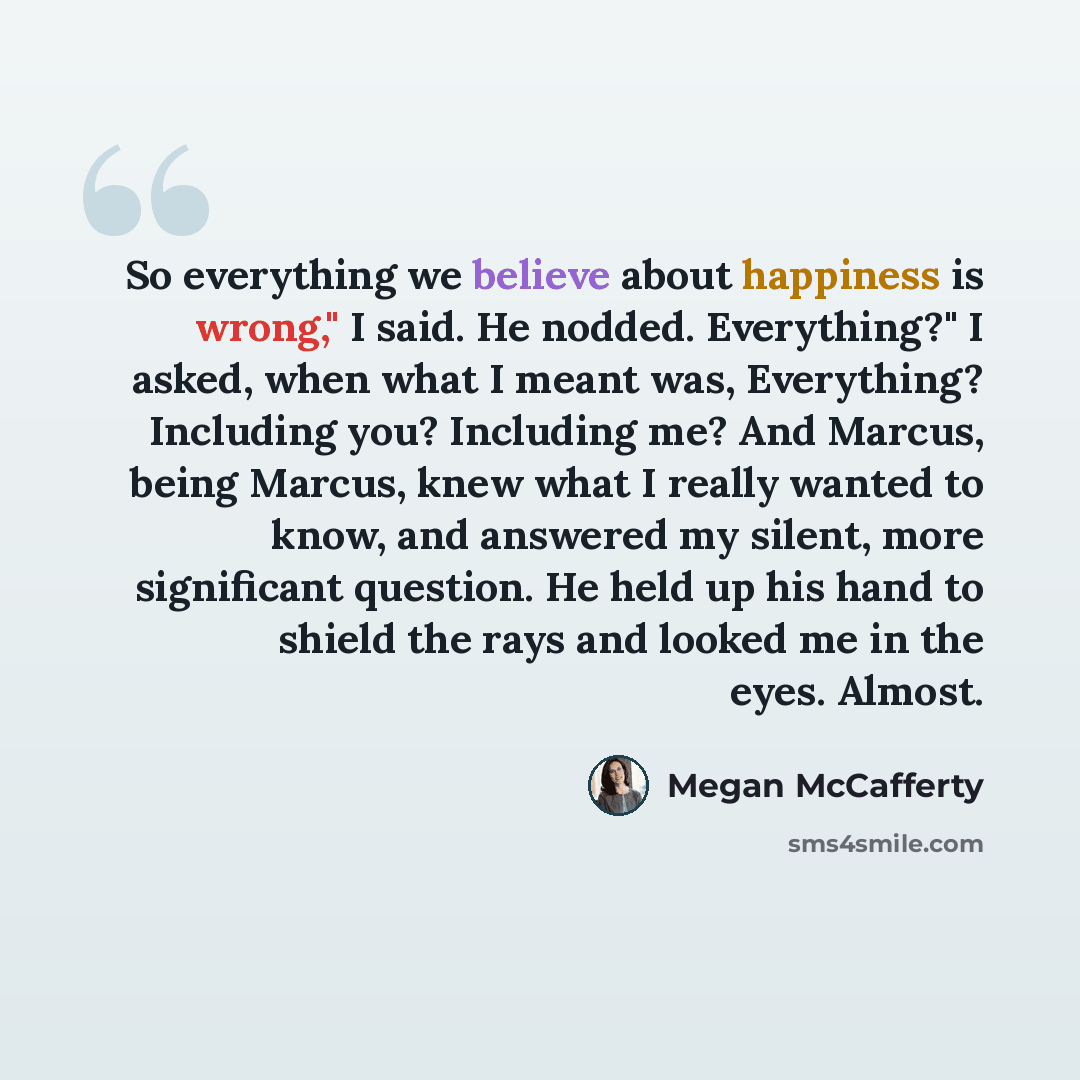 “So everything we believe about happiness is wrong," I said. He nodded. Everything?" I asked, when what I meant was, Everything? Including you? Including me? And Marcus, being Marcus, knew what I really wanted to know, and answered my silent, more significant question. He held up his hand to shield…” quote by Megan McCafferty