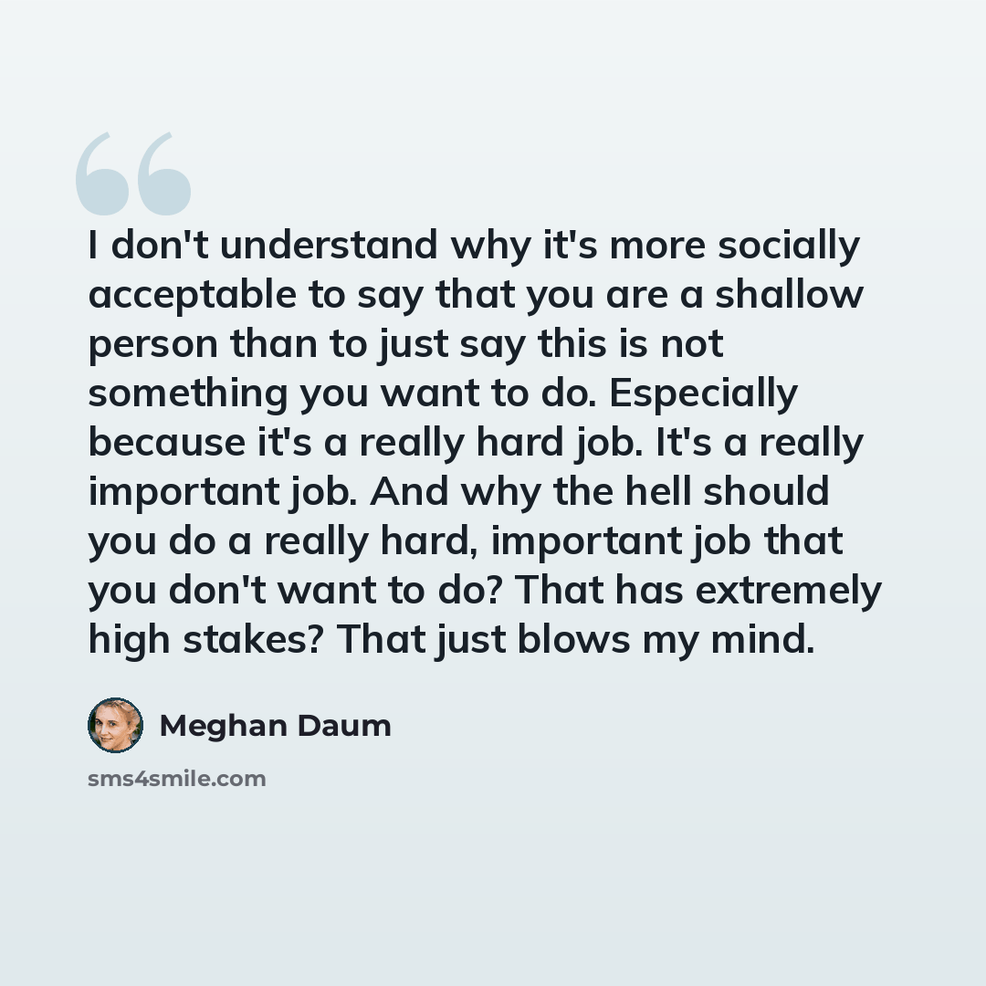 “I don't understand why it's more socially acceptable to say that you are a shallow person than to just say this is not something you want to do. Especially because it's a really hard job. It's a really important job. And why the hell should you do a really hard, important job that you don't want…” quote by Meghan Daum