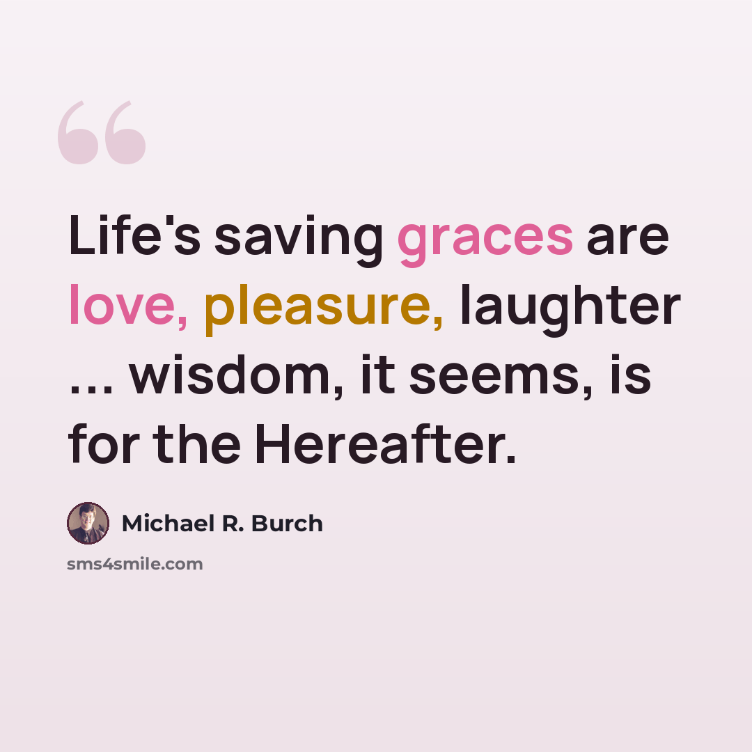 “Life's saving graces are love, pleasure, laughter ... wisdom, it seems, is for the Hereafter.” quote by Michael R. Burch