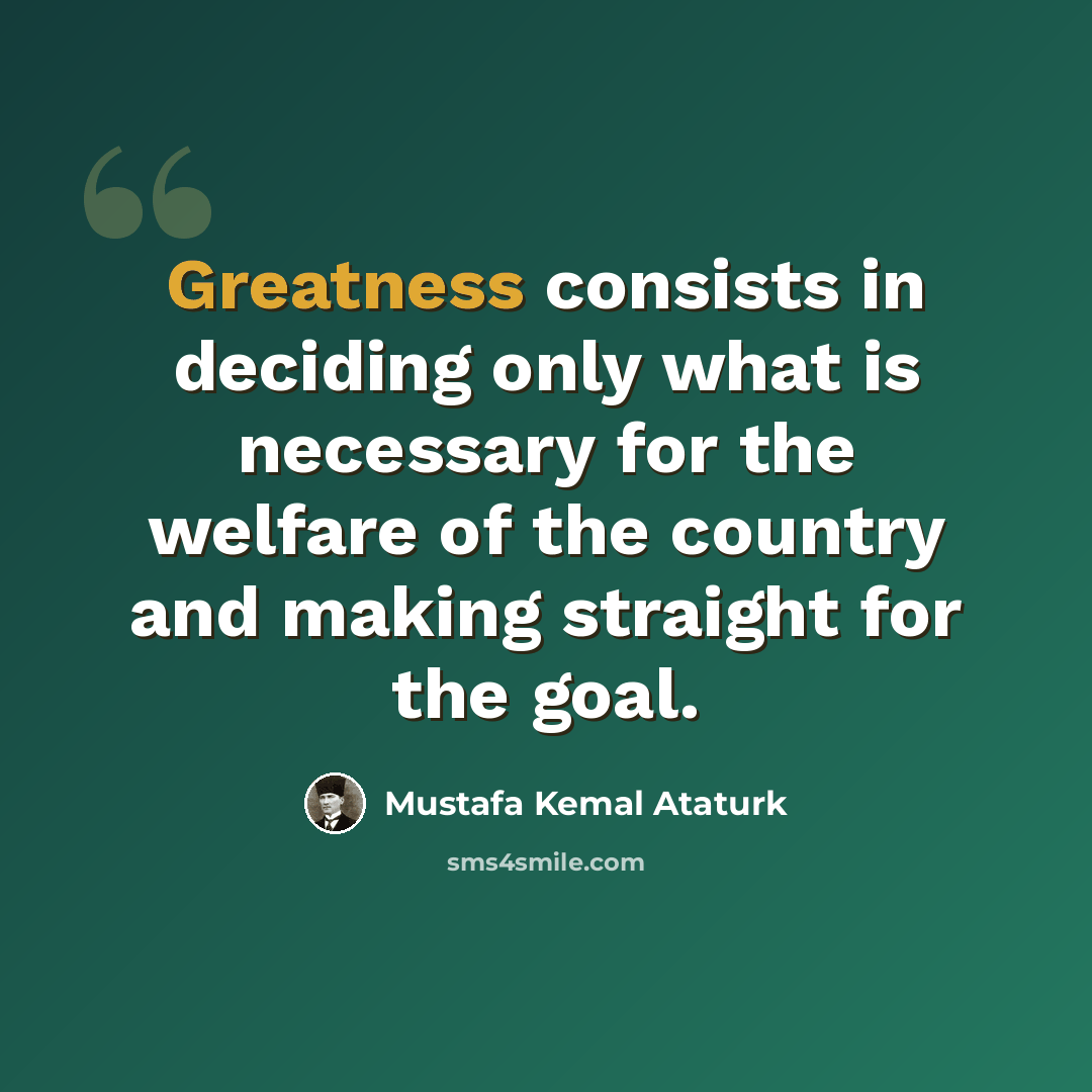 “Greatness consists in deciding only what is necessary for the welfare of the country and making straight for the goal.” quote by Mustafa Kemal Ataturk